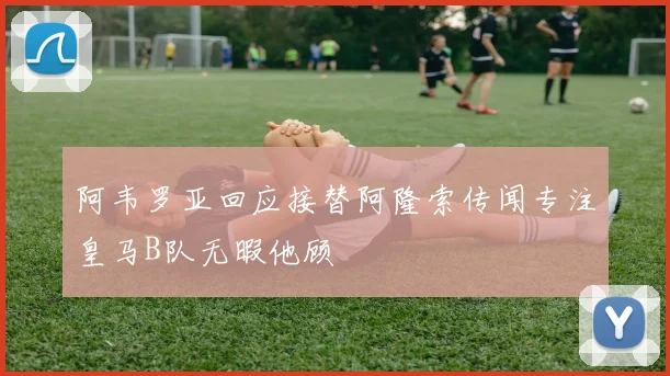 阿韦罗亚回应接替阿隆索传闻专注皇马B队无暇他顾