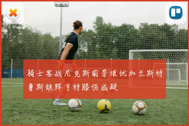 骑士客战尼克斯前景堪忧加兰斯特鲁斯缺阵亨特膝伤成疑