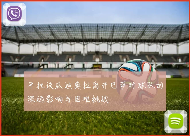 平托谈瓜迪奥拉离开巴萨对球队的深远影响与困难挑战