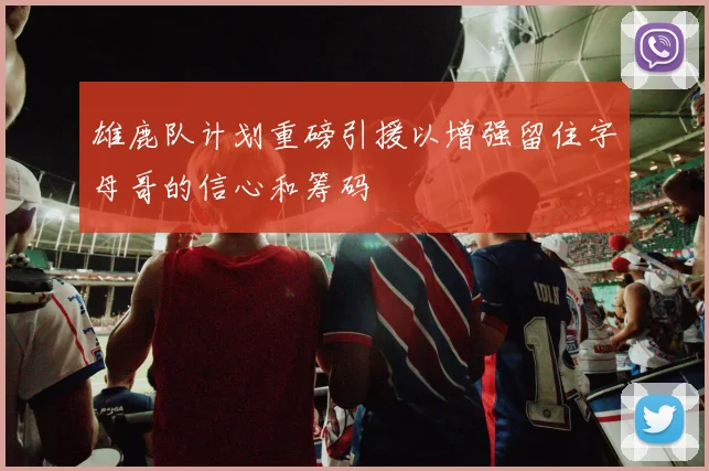 雄鹿队计划重磅引援以增强留住字母哥的信心和筹码