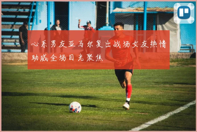 心系男友亚马尔复出战场女友热情助威全场目光聚焦