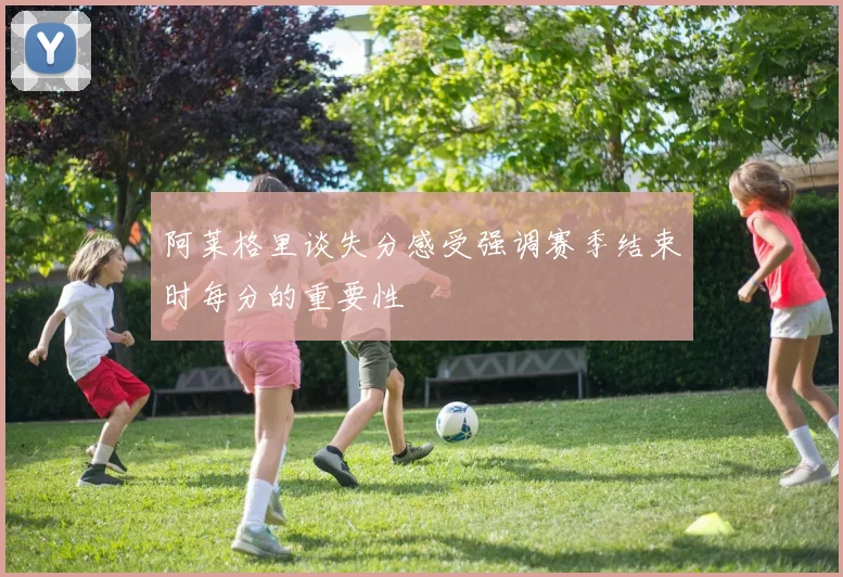 阿莱格里谈失分感受强调赛季结束时每分的重要性