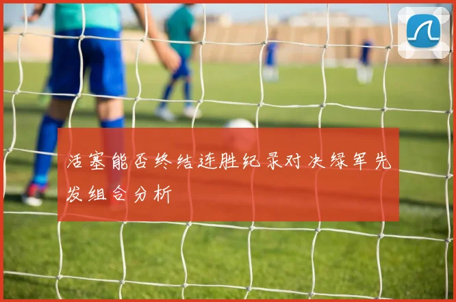 活塞能否终结连胜纪录对决绿军先发组合分析